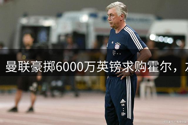 曼联豪掷6000万英镑求购霍尔，左路补强计划全面提速
